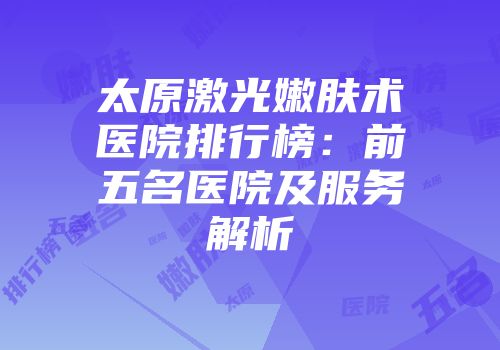 太原激光嫩肤术医院排行榜：前五名医院及服务解析