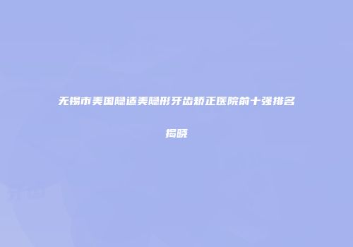 无锡市美国隐适美隐形牙齿矫正医院前十强排名揭晓