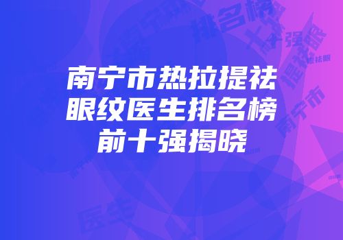 南宁市热拉提祛眼纹医生排名榜前十强揭晓