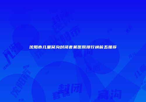 沈阳市儿童窝沟封闭套餐医院排行榜前五推荐