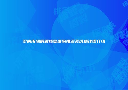 济南市隐唇裂修复医院排名及价格详细介绍