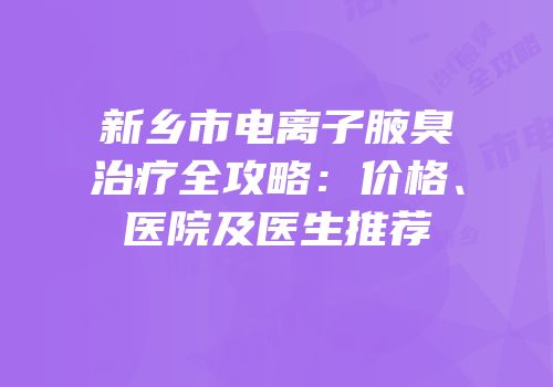 新乡市电离子腋臭治疗全攻略：价格、医院及医生推荐