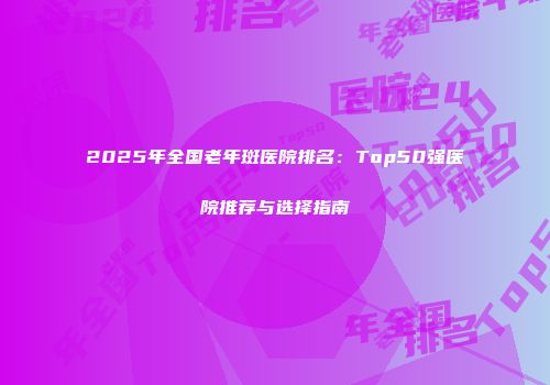 2025年全国老年斑医院排名：Top50强医院推荐与选择指南