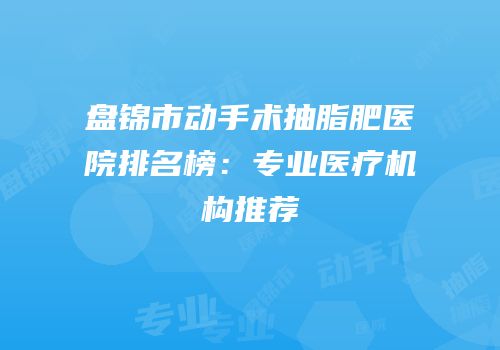盘锦市动手术抽脂肥医院排名榜：专业医疗机构推荐