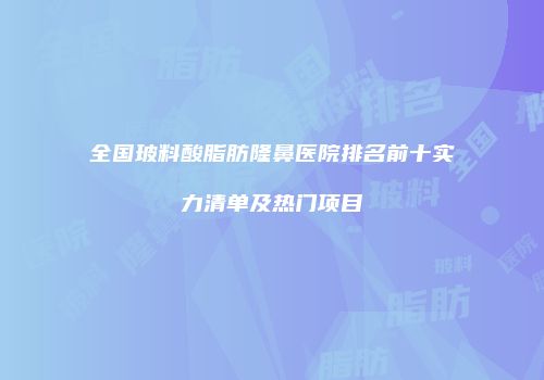 全国玻料酸脂肪隆鼻医院排名前十实力清单及热门项目