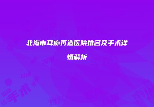 北海市耳廓再造医院排名及手术详情解析