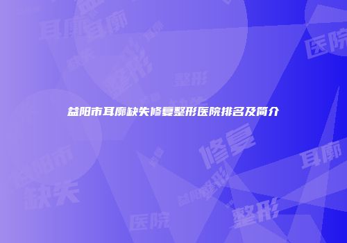 益阳市耳廓缺失修复整形医院排名及简介