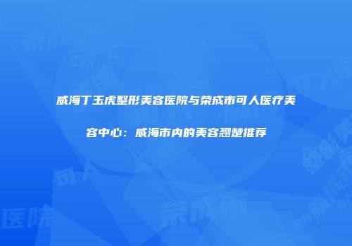 威海丁玉虎整形美容医院与荣成市可人医疗美容中心：威海市内的美容翘楚推荐