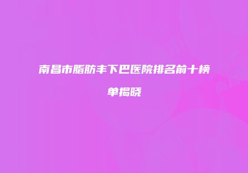 南昌市脂肪丰下巴医院排名前十榜单揭晓