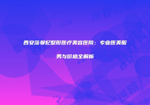 西安莎曼妃整形医疗美容医院：专业医美服务与价格全解析