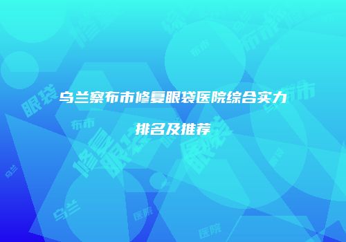 乌兰察布市修复眼袋医院综合实力排名及推荐