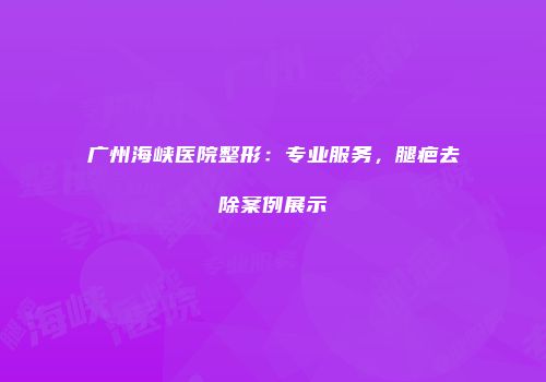广州海峡医院整形：专业服务，腿疤去除案例展示