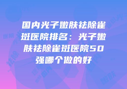 国内光子嫩肤祛除雀斑医院排名：光子嫩肤祛除雀斑医院50强哪个做的好