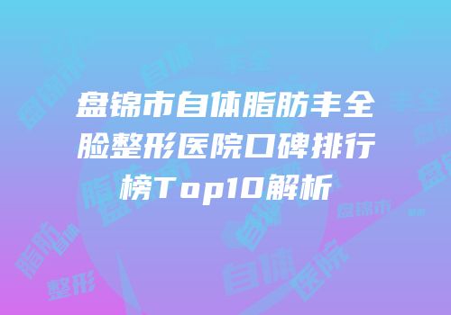 盘锦市自体脂肪丰全脸整形医院口碑排行榜Top10解析