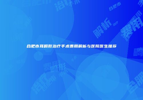 合肥市耳畸形治疗手术费用解析与医院医生推荐