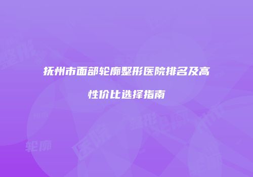抚州市面部轮廓整形医院排名及高性价比选择指南