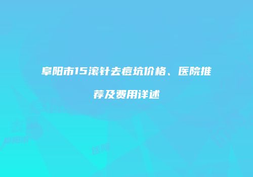 阜阳市15滚针去痘坑价格、医院推荐及费用详述