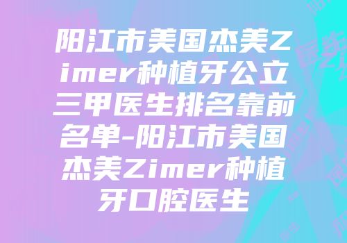 阳江市美国杰美Zimer种植牙公立三甲医生排名靠前名单-阳江市美国杰美Zimer种植牙口腔医生