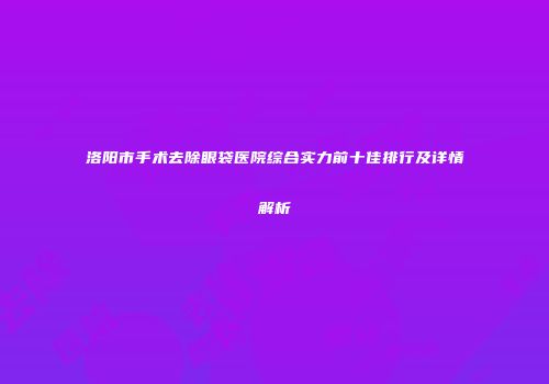 洛阳市手术去除眼袋医院综合实力前十佳排行及详情解析