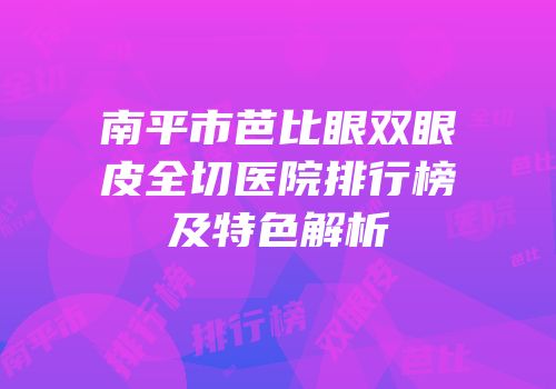 南平市芭比眼双眼皮全切医院排行榜及特色解析