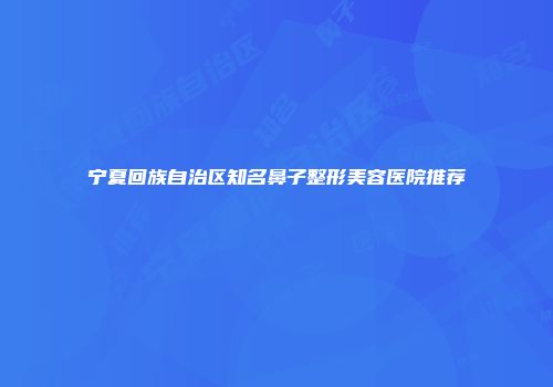 宁夏回族自治区知名鼻子整形美容医院推荐