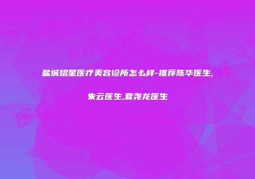 盐城熠星医疗美容诊所怎么样-推荐陈华医生,朱云医生,夏尧龙医生
