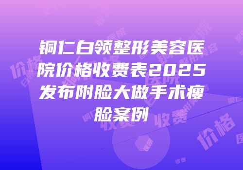 铜仁白领整形美容医院价格收费表2025发布附脸大做手术瘦脸案例