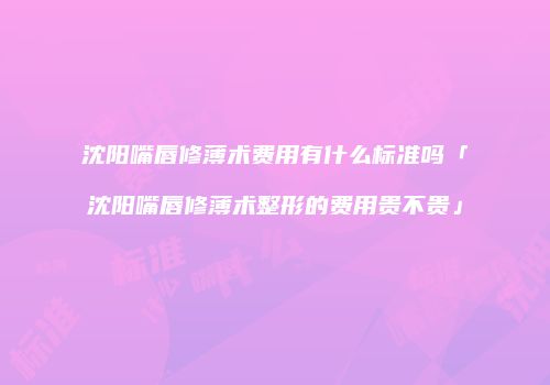 沈阳嘴唇修薄术费用有什么标准吗「沈阳嘴唇修薄术整形的费用贵不贵」