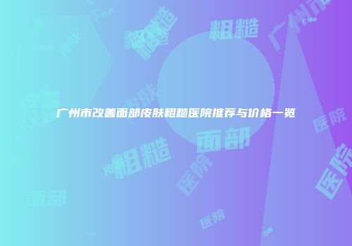 广州市改善面部皮肤粗糙医院推荐与价格一览