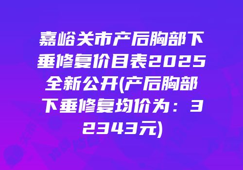 嘉峪关市产后胸部下垂修复价目表2025全新公开(产后胸部下垂修复均价为：32343元)