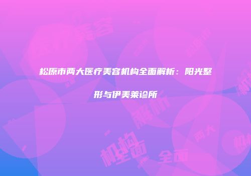 松原市两大医疗美容机构全面解析：阳光整形与伊美莱诊所