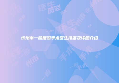忻州市一般唇裂手术医生排名及详细介绍