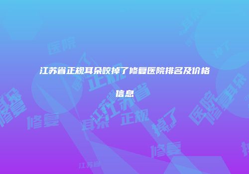 江苏省正规耳朵咬掉了修复医院排名及价格信息