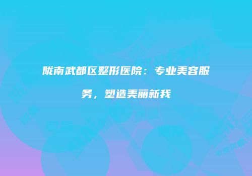 陇南武都区整形医院：专业美容服务，塑造美丽新我