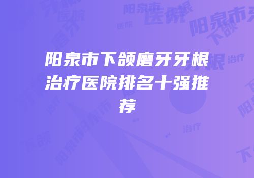 阳泉市下颌磨牙牙根治疗医院排名十强推荐