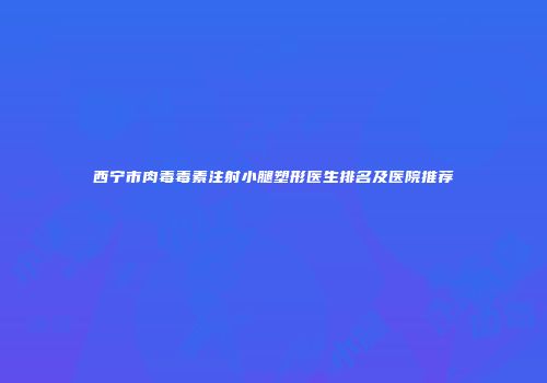西宁市肉毒毒素注射小腿塑形医生排名及医院推荐