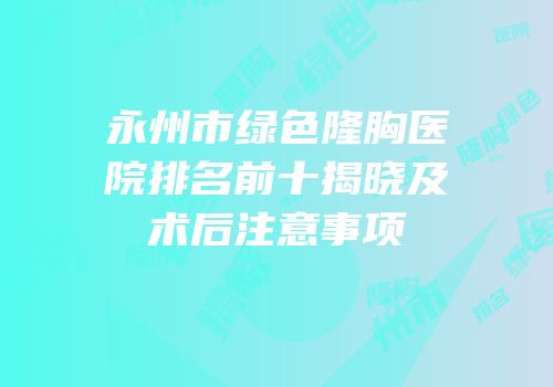 永州市绿色隆胸医院排名前十揭晓及术后注意事项