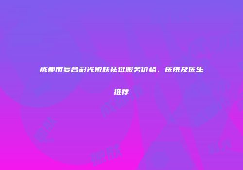 成都市复合彩光嫩肤祛斑服务价格、医院及医生推荐