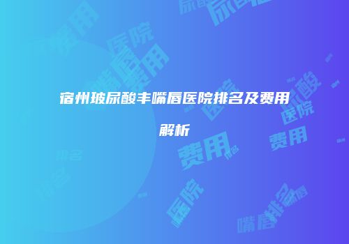 宿州玻尿酸丰嘴唇医院排名及费用解析
