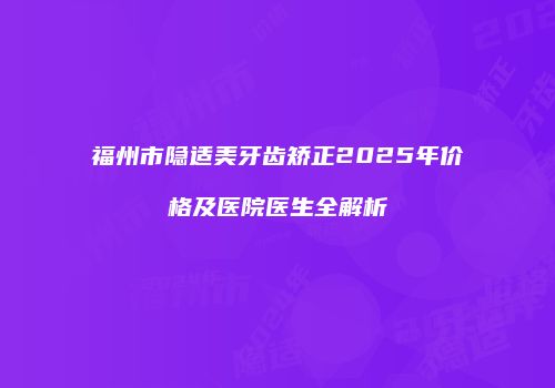 福州市隐适美牙齿矫正2025年价格及医院医生全解析