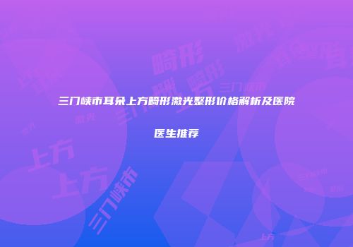 三门峡市耳朵上方畸形激光整形价格解析及医院医生推荐