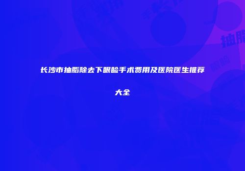 长沙市抽脂除去下眼睑手术费用及医院医生推荐大全