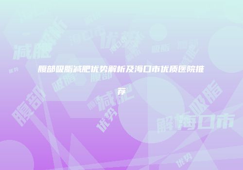 腹部吸脂减肥优势解析及海口市优质医院推荐