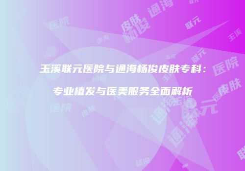 玉溪联元医院与通海杨俊皮肤专科：专业植发与医美服务全面解析