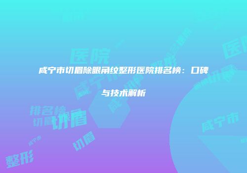 咸宁市切眉除眼角纹整形医院排名榜：口碑与技术解析