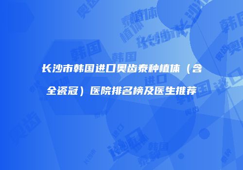 长沙市韩国进口奥齿泰种植体（含全瓷冠）医院排名榜及医生推荐