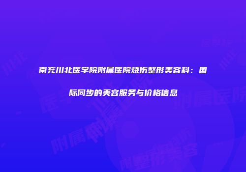 南充川北医学院附属医院烧伤整形美容科：国际同步的美容服务与价格信息