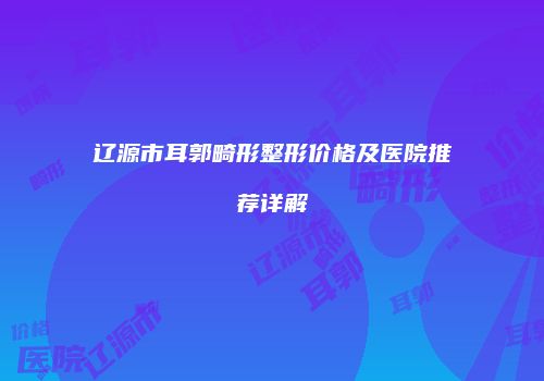 辽源市耳郭畸形整形价格及医院推荐详解