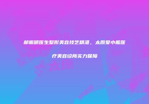 郝振明医生整形美容技艺精湛，太原爱小熊医疗美容诊所实力保障