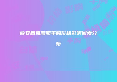 西安自体脂肪丰胸价格影响因素分析